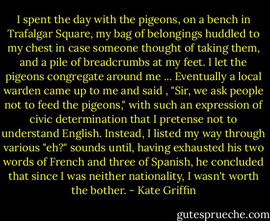 I spent the day with the pigeons, on a bench in Trafalgar Square, my bag of belongings huddled to my chest in case someone thought of taking them, and a pile of breadcrumbs at my feet. I let the pigeons congregate around me ... Eventually a local warden came up to me and said , "Sir, we ask people not to feed the pigeons," with such an expression of civic determination that I pretense not to understand English. Instead, I listed my way through various "eh?" sounds until, having exhausted his two words of French and three of Spanish, he concluded that since I was neither nationality, I wasn't worth the bother. - Kate Griffin