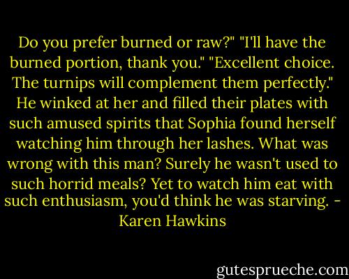 Do you prefer burned or raw?"<br />"I'll have the burned portion, thank you."<br />"Excellent choice. The turnips will complement them perfectly." He winked at her and filled their plates with such amused spirits that Sophia found herself watching him through her lashes.<br />What was wrong with this man? Surely he wasn't used to such horrid meals? Yet to watch him eat with such enthusiasm, you'd think he was starving. - Karen Hawkins