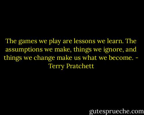 The games we play are lessons we learn. The assumptions we make, things we ignore, and things we change make us what we become. - Terry Pratchett