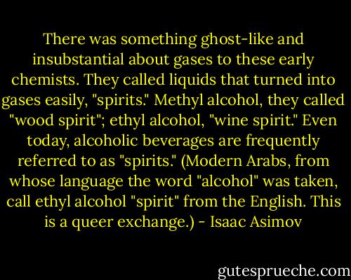 There was something ghost-like and insubstantial about gases to these early chemists. They called liquids that turned into gases easily, "spirits." Methyl alcohol, they called "wood spirit"; ethyl alcohol, "wine spirit." Even today, alcoholic beverages are frequently referred to as "spirits." (Modern Arabs, from whose language the word "alcohol" was taken, call ethyl alcohol "spirit" from the English. This is a queer exchange.) - Isaac Asimov