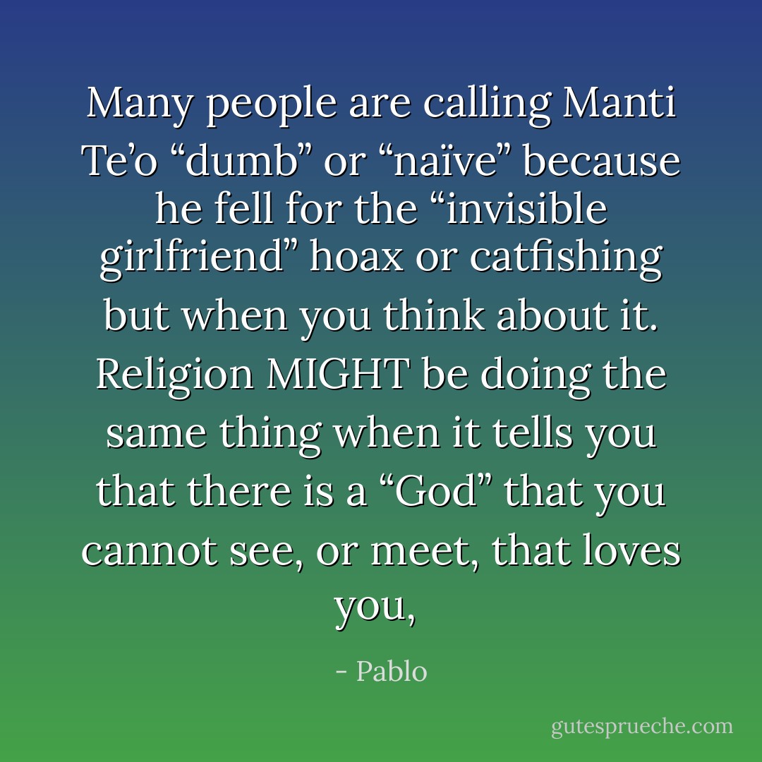 Many people are calling Manti Te’o “dumb” or “naïve” because he fell for the “invisible girlfriend” hoax or catfishing but when you think about it. Religion MIGHT be doing the same thing when it tells you that there is a “God” that you cannot see, or meet, that loves you,  - Pablo