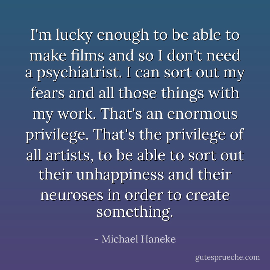I'm lucky enough to be able to make films and so I don't need a psychiatrist. I can sort out my fears and all those things with my work. That's an enormous privilege. That's the privilege of all artists, to be able to sort out their unhappiness and their neuroses in order to create something. - Michael Haneke