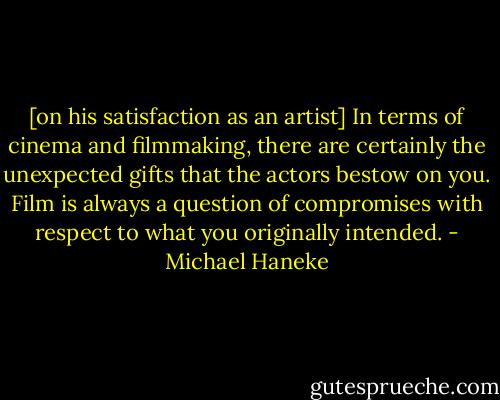 [on his satisfaction as an artist] In terms of cinema and filmmaking, there are certainly the unexpected gifts that the actors bestow on you. Film is always a question of compromises with respect to what you originally intended. - Michael Haneke