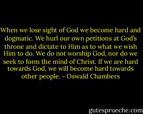 When we lose sight of God we become hard and dogmatic. We hurl our own petitions at God’s throne and dictate to Him as to what we wish Him to do. We do not worship God, nor do we seek to form the mind of Christ. If we are hard towards God, we will become hard towards other people. - Oswald Chambers
