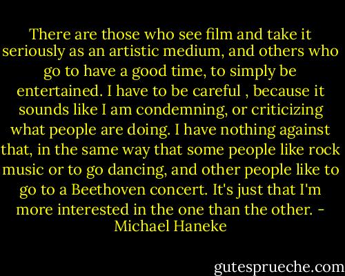 There are those who see film and take it seriously as an artistic medium, and others who go to have a good time, to simply be entertained. I have to be careful , because it sounds like I am condemning, or criticizing what people are doing. I have nothing against that, in the same way that some people like rock music or to go dancing, and other people like to go to a Beethoven concert. It's just that I'm more interested in the one than the other. - Michael Haneke