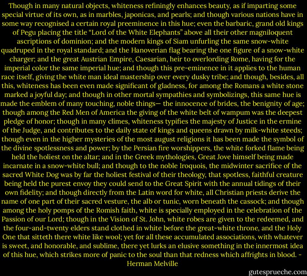 Though in many natural objects, whiteness refiningly enhances beauty, as if imparting some special virtue of its own, as in marbles, japonicas, and pearls; and though various nations have in some way recognised a certain royal preeminence in this hue; even the barbaric, grand old kings of Pegu placing the title “Lord of the White Elephants” above all their other magniloquent ascriptions of dominion; and the modern kings of Siam unfurling the same snow-white quadruped in the royal standard; and the Hanoverian flag bearing the one figure of a snow-white charger; and the great Austrian Empire, Caesarian, heir to overlording Rome, having for the imperial color the same imperial hue; and though this pre-eminence in it applies to the human race itself, giving the white man ideal mastership over every dusky tribe; and though, besides, all this, whiteness has been even made significant of gladness, for among the Romans a white stone marked a joyful day; and though in other mortal sympathies and symbolizings, this same hue is made the emblem of many touching, noble things— the innocence of brides, the benignity of age; though among the Red Men of America the giving of the white belt of wampum was the deepest pledge of honor; though in many climes, whiteness typifies the majesty of Justice in the ermine of the Judge, and contributes to the daily state of kings and queens drawn by milk-white steeds; though even in the higher mysteries of the most august religions it has been made the symbol of the divine spotlessness and power; by the Persian fire worshippers, the white forked flame being held the holiest on the altar; and in the Greek mythologies, Great Jove himself being made incarnate in a snow-white bull; and though to the noble Iroquois, the midwinter sacrifice of the sacred White Dog was by far the holiest festival of their theology, that spotless, faithful creature being held the purest envoy they could send to the Great Spirit with the annual tidings of their own fidelity; and though directly from the Latin word for white, all Christian priests derive the name of one part of their sacred vesture, the alb or tunic, worn beneath the cassock; and though among the holy pomps of the Romish faith, white is specially employed in the celebration of the Passion of our Lord; though in the Vision of St. John, white robes are given to the redeemed, and the four-and-twenty elders stand clothed in white before the great-white throne, and the Holy One that sitteth there white like wool; yet for all these accumulated associations, with whatever is sweet, and honorable, and sublime, there yet lurks an elusive something in the innermost idea of this hue, which strikes more of panic to the soul than that redness which affrights in blood. - Herman Melville