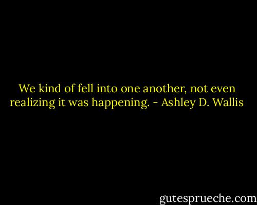 We kind of fell into one another, not even realizing it was happening. - Ashley D. Wallis