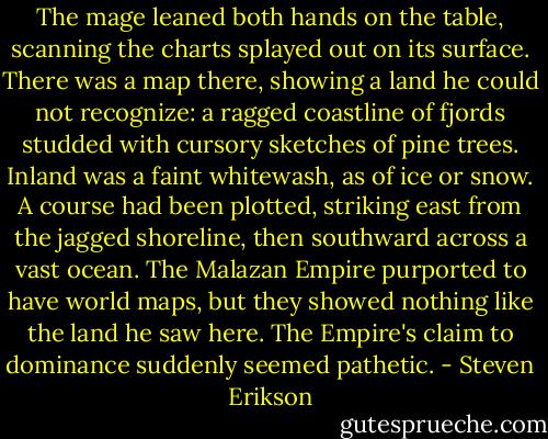 The mage leaned both hands on the table, scanning the charts splayed out on its surface. There was a map there, showing a land he could not recognize: a ragged coastline of fjords studded with cursory sketches of pine trees. Inland was a faint whitewash, as of ice or snow. A course had been plotted, striking east from the jagged shoreline, then southward across a vast ocean. The Malazan Empire purported to have world maps, but they showed nothing like the land he saw here. The Empire's claim to dominance suddenly seemed pathetic. - Steven Erikson