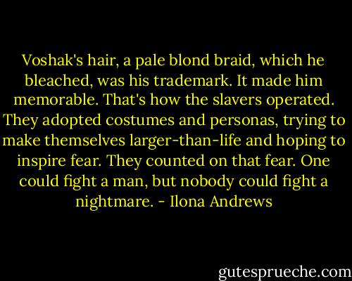 Voshak's hair, a pale blond braid, which he bleached, was his trademark. It made him memorable. That's how the slavers operated. They adopted costumes and personas, trying to make themselves larger-than-life and hoping to inspire fear. They counted on that fear. One could fight a man, but nobody could fight a nightmare. - Ilona Andrews