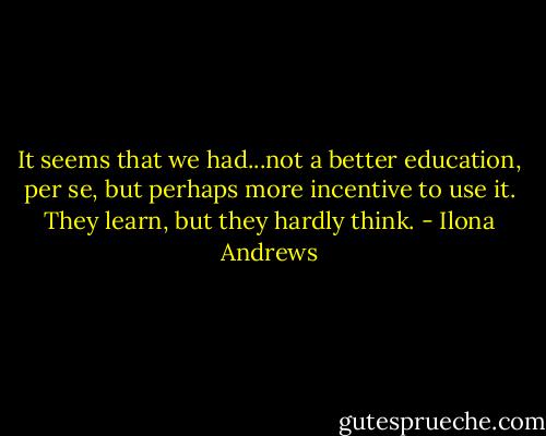 It seems that we had...not a better education, per se, but perhaps more incentive to use it. They learn, but they hardly think. - Ilona Andrews