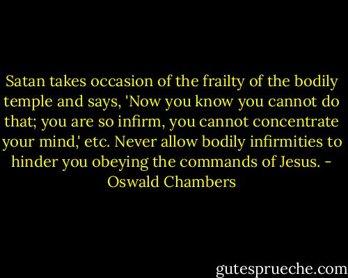 Satan takes occasion of the frailty of the bodily temple and says, 'Now you know you cannot do that; you are so infirm, you cannot concentrate your mind,' etc. Never allow bodily infirmities to hinder you obeying the commands of Jesus. - Oswald Chambers