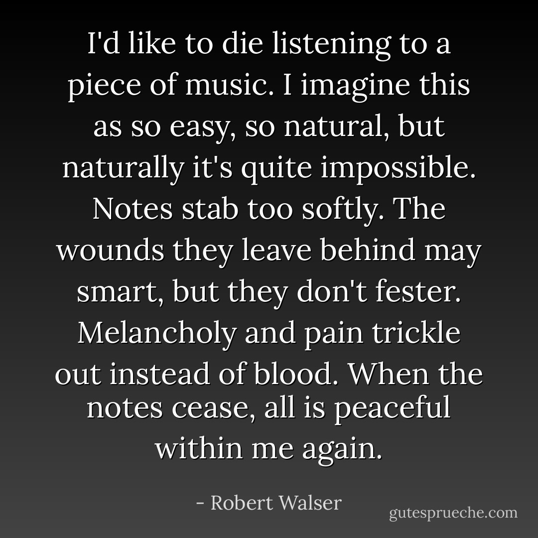 I'd like to die listening to a piece of music. I imagine this as so easy, so natural, but naturally it's quite impossible. Notes stab too softly. The wounds they leave behind may smart, but they don't fester. Melancholy and pain trickle out instead of blood. When the notes cease, all is peaceful within me again. - Robert Walser