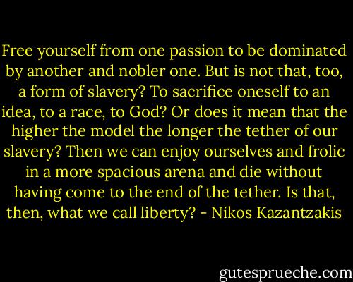 Free yourself from one passion to be dominated by another and nobler one. But is not that, too, a form of slavery? To sacrifice oneself to an idea, to a race, to God? Or does it mean that the higher the model the longer the tether of our slavery? Then we can enjoy ourselves and frolic in a more spacious arena and die without having come to the end of the tether. Is that, then, what we call liberty? - Nikos Kazantzakis