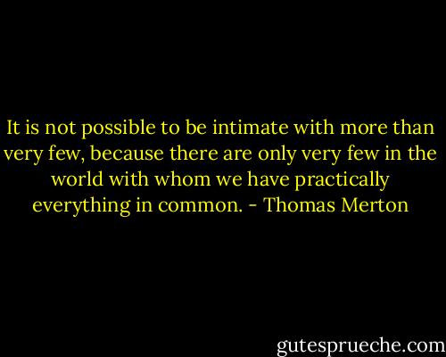 It is not possible to be intimate with more than very few, because there are only very few in the world with whom we have practically everything in common. - Thomas Merton