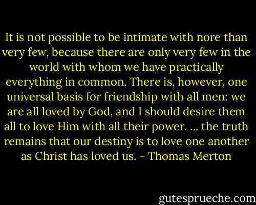 It is not possible to be intimate with nore than very few, because there are only very few in the world with whom we have practically everything in common.<br />There is, however, one universal basis for friendship with all men: we are all loved by God, and I should desire them all to love Him with all their power.<br />... the truth remains that our destiny is to love one another as Christ has loved us. - Thomas Merton