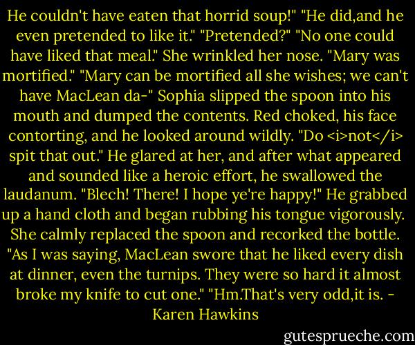 He couldn't have eaten that horrid soup!"<br />"He did,and he even pretended to like it."<br />"Pretended?"<br />"No one could have liked that meal." She wrinkled her nose. "Mary was mortified."<br />"Mary can be mortified all she wishes; we can't have MacLean da-"<br />Sophia slipped the spoon into his mouth and dumped the contents.<br />Red choked, his face contorting, and he looked around wildly.<br />"Do <i>not</i> spit that out."<br />He glared at her, and after what appeared and sounded like a heroic effort, he swallowed the laudanum. "Blech! There! I hope ye're happy!" He grabbed up a hand cloth and began rubbing his tongue vigorously. <br />She calmly replaced the spoon and recorked the bottle. "As I was saying, MacLean swore that he liked every dish at dinner, even the turnips. They were so hard it almost broke my knife to cut one."<br />"Hm.That's very odd,it is. - Karen Hawkins