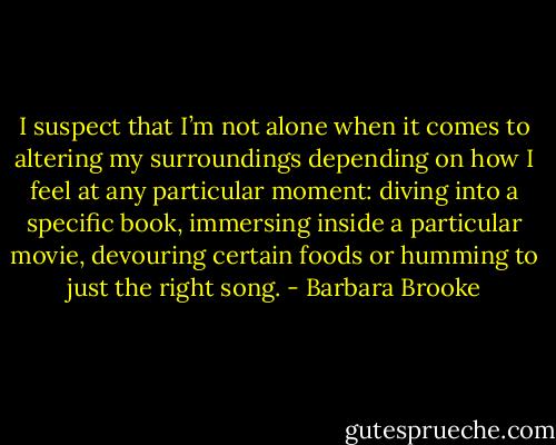 I suspect that I’m not alone when it comes to altering my surroundings depending on how I feel at any particular moment: diving into a specific book, immersing inside a particular movie, devouring certain foods or humming to just the right song. - Barbara Brooke