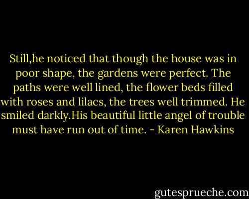 Still,he noticed that though the house was in poor shape, the gardens were perfect. The paths were well lined, the flower beds filled with roses and lilacs, the trees well trimmed.<br />He smiled darkly.His beautiful little angel of trouble must have run out of time. - Karen Hawkins