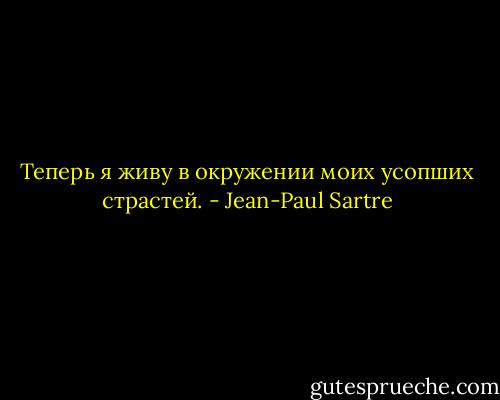 Теперь я живу в окружении моих усопших страстей. - Jean-Paul Sartre