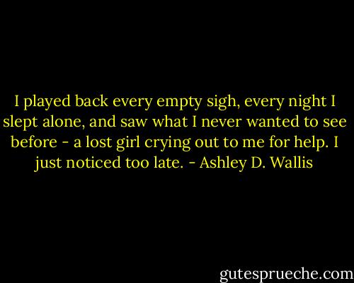 I played back every empty sigh, every night I slept alone, and saw what I never wanted to see before - a lost girl crying out to me for help. I just noticed too late. - Ashley D. Wallis