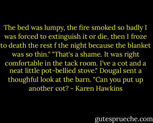 The bed was lumpy, the fire smoked so badly I was forced to extinguish it or die, then I froze to death the rest f the night because the blanket was so thin."<br />"That's a shame. It was right comfortable in the tack room. I've a cot and a neat little pot-bellied stove."<br />Dougal sent a thoughful look at the barn. "Can you put up another cot? - Karen Hawkins