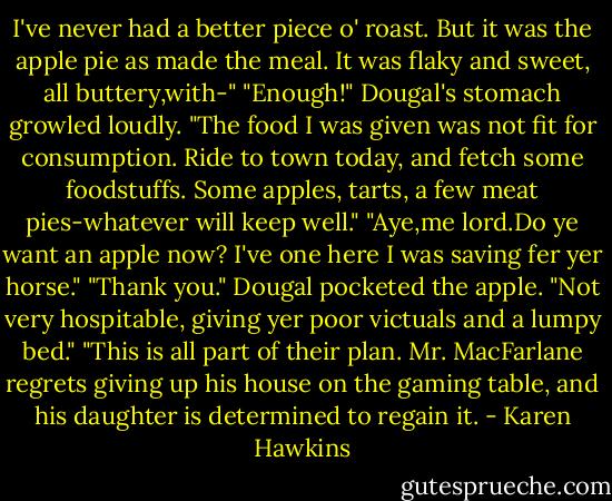 I've never had a better piece o' roast. But it was the apple pie as made the meal. It was flaky and sweet, all buttery,with-"<br />"Enough!" Dougal's stomach growled loudly. "The food I was given was not fit for consumption. Ride to town today, and fetch some foodstuffs. Some apples, tarts, a few meat pies-whatever will keep well."<br />"Aye,me lord.Do ye want an apple now? I've one here I was saving fer yer horse."<br />"Thank you." Dougal pocketed the apple.<br />"Not very hospitable, giving yer poor victuals and a lumpy bed."<br />"This is all part of their plan. Mr. MacFarlane regrets giving up his house on the gaming table, and his daughter is determined to regain it. - Karen Hawkins