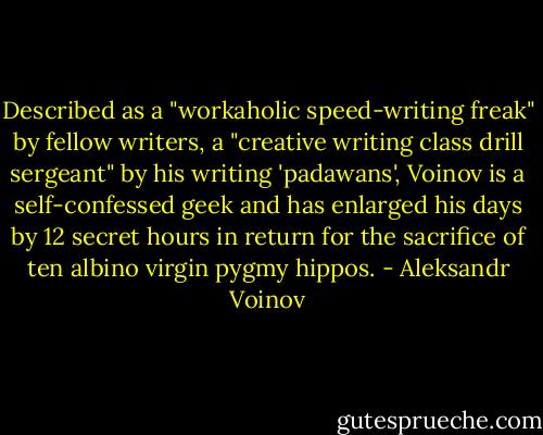Described as a "workaholic speed-writing freak" by fellow writers, a "creative writing class drill sergeant" by his writing 'padawans', Voinov is a self-confessed geek and has enlarged his days by 12 secret hours in return for the sacrifice of ten albino virgin pygmy hippos. - Aleksandr Voinov