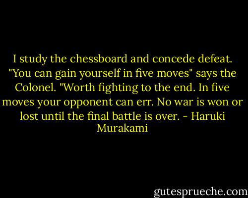 I study the chessboard and concede defeat.<br />"You can gain yourself in five moves" says the Colonel. "Worth fighting to the end. In five moves your opponent can err. No war is won or lost until the final battle is over. - Haruki Murakami