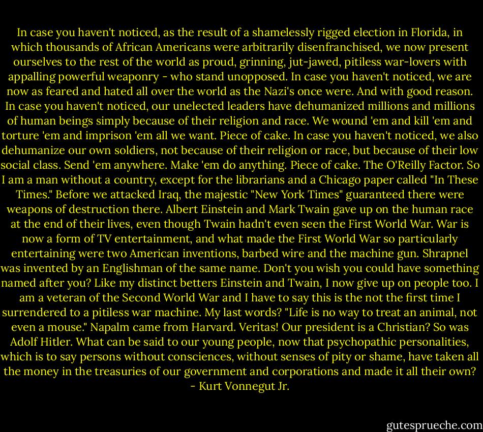 In case you haven't noticed, as the result of a shamelessly rigged election in Florida, in which thousands of African Americans were arbitrarily disenfranchised, we now present ourselves to the rest of the world as proud, grinning, jut-jawed, pitiless war-lovers with appalling powerful weaponry - who stand unopposed.<br />In case you haven't noticed, we are now as feared and hated all over the world as the Nazi's once were.<br />And with good reason.<br />In case you haven't noticed, our unelected leaders have dehumanized millions and millions of human beings simply because of their religion and race. We wound 'em and kill 'em and torture 'em and imprison 'em all we want.<br />Piece of cake.<br />In case you haven't noticed, we also dehumanize our own soldiers, not because of their religion or race, but because of their low social class.<br />Send 'em anywhere. Make 'em do anything.<br />Piece of cake.<br />The O'Reilly Factor.<br />So I am a man without a country, except for the librarians and a Chicago paper called "In These Times."<br />Before we attacked Iraq, the majestic "New York Times" guaranteed there were weapons of destruction there.<br />Albert Einstein and Mark Twain gave up on the human race at the end of their lives, even though Twain hadn't even seen the First World War. War is now a form of TV entertainment, and what made the First World War so particularly entertaining were two American inventions, barbed wire and the machine gun.<br />Shrapnel was invented by an Englishman of the same name. Don't you wish you could have something named after you?<br />Like my distinct betters Einstein and Twain, I now give up on people too. I am a veteran of the Second World War and I have to say this is the not the first time I surrendered to a pitiless war machine.<br />My last words? "Life is no way to treat an animal, not even a mouse."<br />Napalm came from Harvard. Veritas!<br />Our president is a Christian? So was Adolf Hitler.<br />What can be said to our young people, now that psychopathic personalities, which is to say persons without consciences, without senses of pity or shame, have taken all the money in the treasuries of our government and corporations and made it all their own? - Kurt Vonnegut Jr.
