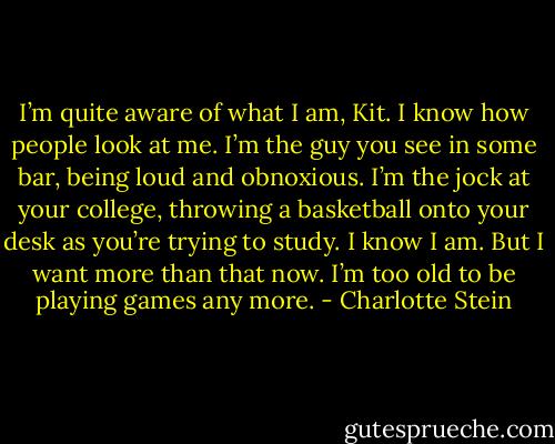 I’m quite aware of what I am, Kit. I know how people look at me. I’m the guy you see in some bar, being loud and obnoxious. I’m the jock at your college, throwing a basketball onto your desk as you’re trying to study. I know I am. But I want more than that now. I’m too old to be playing games any more. - Charlotte Stein