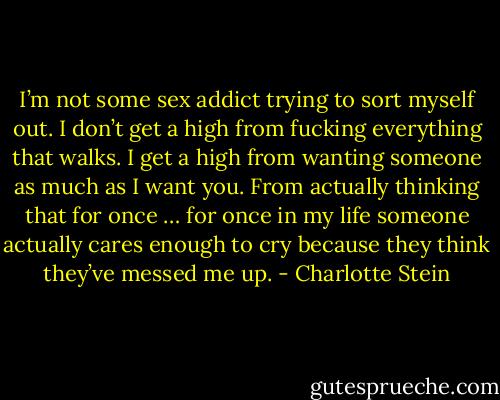 I’m not some sex addict trying to sort myself out. I don’t get a high from fucking everything that walks. I get a high from wanting someone as much as I want you. From actually thinking that for once … for once in my life someone actually cares enough to cry because they think they’ve messed me up. - Charlotte Stein