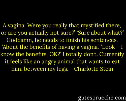 A vagina. Were you really that mystified there, or are you actually not sure?’<br />‘Sure about what?’<br />Goddamn, he needs to finish his sentences.<br />‘About the benefits of having a vagina.’<br />‘Look – I know the benefits, OK?’<br />I totally don’t. Currently it feels like an angry animal that wants to eat him, between my legs. - Charlotte Stein