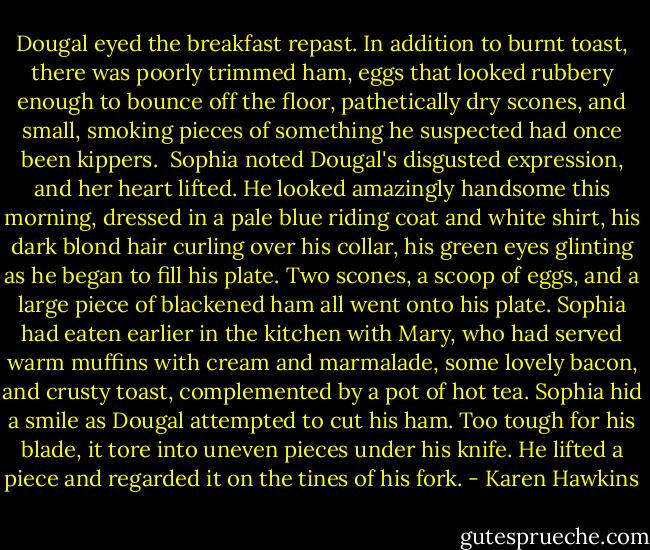 Dougal eyed the breakfast repast. In addition to burnt toast, there was poorly trimmed ham, eggs that looked rubbery enough to bounce off the floor, pathetically dry scones, and small, smoking pieces of something he suspected had once been kippers. <br />Sophia noted Dougal's disgusted expression, and her heart lifted.<br />He looked amazingly handsome this morning, dressed in a pale blue riding coat and white shirt, his dark blond hair curling over his collar, his green eyes glinting as he began to fill his plate. Two scones, a scoop of eggs, and a large piece of blackened ham all went onto his plate.<br />Sophia had eaten earlier in the kitchen with Mary, who had served warm muffins with cream and marmalade, some lovely bacon, and crusty toast, complemented by a pot of hot tea.<br />Sophia hid a smile as Dougal attempted to cut his ham. Too tough for his blade, it tore into uneven pieces under his knife. He lifted a piece and regarded it on the tines of his fork. - Karen Hawkins