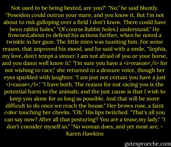 Not used to be being bested, are you?"<br />"No," he said bluntly. "Poseidon could outrun your mare, and you know it. But I'm not about to risk galloping over a field I don't know. There could have been rabbit holes."<br />"Of course.Rabbit holes.I understand."<br />He frowned,about to defend his actions further, when he noted a twinkle in her gaze. The little minx was taunting him. For some reason, that improved his mood, and he said with a smile, "Sophia, my love, don't tempt a sinner. I am not afraid of you or your horse, and you damn well know it."<br />"I'm sure you have a <i>reason</i> for not wishing to race," she returned in a demure voice, though her eyes sparkled with laughter. "I am just not certain you have a just <i>cause</i>."<br />"I have both. The reason for not racing you is the potential harm to the animals; and the just cause is that I wish to keep you alone for as long as possible. And that will be more difficult to do once we reach the house."<br />Her brows rose, a faint color touching her cheeks. "Oh."<br />His lips twitched. "That's all you can say now? After all that posturing? You are a tease,my lady."<br />"I don't consider myself so."<br />"No woman does, and yet most are. - Karen Hawkins