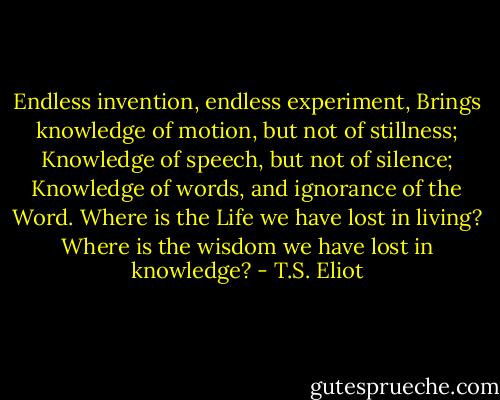 Endless invention, endless experiment,<br />Brings knowledge of motion, but not of stillness;<br />Knowledge of speech, but not of silence;<br />Knowledge of words, and ignorance of the Word.<br />Where is the Life we have lost in living?<br />Where is the wisdom we have lost in knowledge? - T.S. Eliot