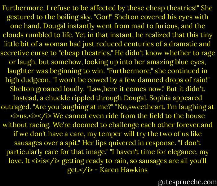 Furthermore, I refuse to be affected by these cheap theatrics!" She gestured to the boiling sky.<br />"Gor!" Shelton covered his eyes with one hand.<br />Dougal instantly went from mad to furious, and the clouds rumbled to life. Yet in that instant, he realized that this tiny little bit of a woman had just reduced centuries of a dramatic and secretive curse to "cheap theatrics." He didn't know whether to rage or laugh, but somehow, looking up into her amazing blue eyes, laughter was beginning to win.<br />"Furthermore," she continued in high dudgeon, "I won't be cowed by a few damned drops of rain!"<br />Shelton groaned loudly. "Law,here it comes now."<br />But it didn't. Instead, a chuckle rippled through Dougal.<br />Sophia appeared outraged. "Are you laughing at me?"<br />"No,sweetheart. I'm laughing at <i>us.<i></i> We cannot even ride from the field to the house without racing. We're doomed to challenge each other forever,and if we don't have a care, my temper will try the two of us like sausages over a spit."<br />Her lips quivered in response. "I don't particularly care for that image."<br />"I haven't time for elegance, my love. It <i>is</i> getting ready to rain, so sausages are all you'll get.</i> - Karen Hawkins