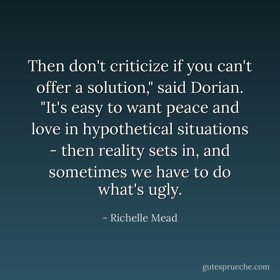 Then don't criticize if you can't offer a solution," said Dorian. "It's easy to want peace and love in hypothetical situations - then reality sets in, and sometimes we have to do what's ugly. - Richelle Mead