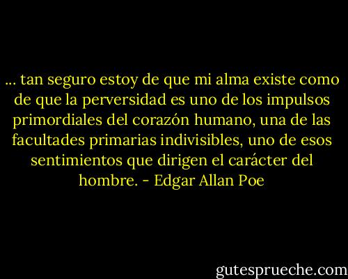 ... tan seguro estoy de que mi alma existe como de que la perversidad es uno de los impulsos primordiales del corazón humano, una de las facultades primarias indivisibles, uno de esos sentimientos que dirigen el carácter del hombre. - Edgar Allan Poe