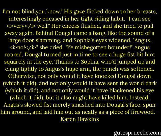 I'm not blind,you know." His gaze flicked down to her breasts, interestingly encased in her tight riding habit. "I can see <i>very</i> well."<br />Her cheeks flushed, and she tried to pull away again.<br />Behind Dougal came a bang, like the sound of a large door slamming, and Sophia's eyes widened. "Angus, <i>no!</i>" she cried.<br />"Ye misbegotten bounder!" Angus roared.<br />Dougal turned just in time to see a huge fist hit him squarely in the eye.<br />Thanks to Sophia, who'd jumped up and clung tightly to Angus's huge arm, the punch was softened. Otherwise, not only would it have knocked Dougal down (which it did), and not only would it have sent the world dark (which it did), and not only would it have blackened his eye (which it did), but it also might have killed him. Instead, Angus's slowed fist merely smashed into Dougal's face, spun him around, and laid him out as neatly as a piece of firewood. - Karen Hawkins