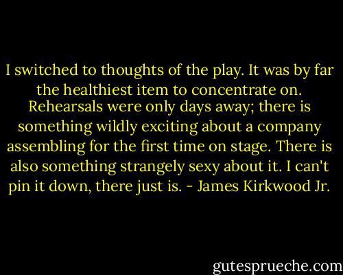 I switched to thoughts of the play. It was by far the healthiest item to concentrate on. Rehearsals were only days away; there is something wildly exciting about a company assembling for the first time on stage. There is also something strangely sexy about it. I can't pin it down, there just is. - James Kirkwood Jr.