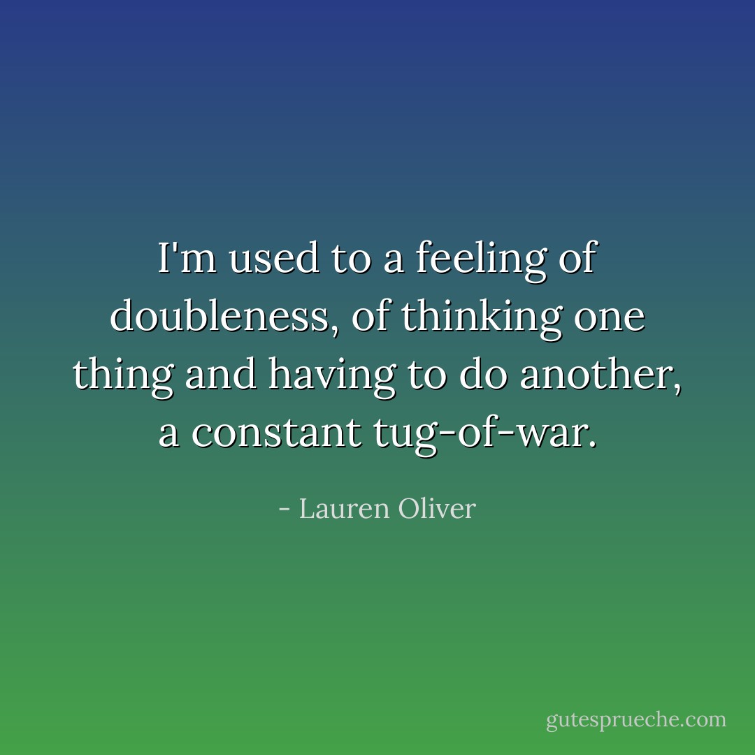 I'm used to a feeling of doubleness, of thinking one thing and having to do another, a constant tug-of-war. - Lauren Oliver
