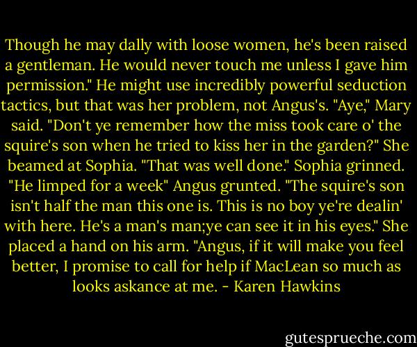 Though he may dally with loose women, he's been raised a gentleman. He would never touch me unless I gave him permission." He might use incredibly powerful seduction tactics, but that was her problem, not Angus's.<br />"Aye," Mary said. "Don't ye remember how the miss took care o' the squire's son when he tried to kiss her in the garden?" She beamed at Sophia. "That was well done."<br />Sophia grinned. "He limped for a week"<br />Angus grunted. "The squire's son isn't half the man this one is. This is no boy ye're dealin' with here. He's a man's man;ye can see it in his eyes."<br />She placed a hand on his arm. "Angus, if it will make you feel better, I promise to call for help if MacLean so much as looks askance at me. - Karen Hawkins
