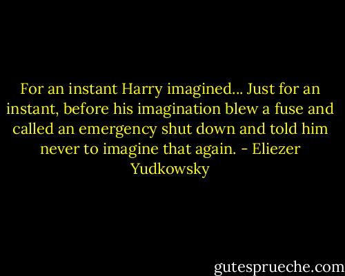 For an instant Harry imagined... Just for an instant, before his imagination blew a fuse and called an emergency shut down and told him never to imagine that again. - Eliezer Yudkowsky