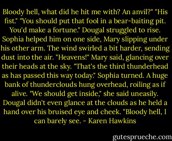 Bloody hell, what did he hit me with? An anvil?"<br />"His fist."<br />"You should put that fool in a bear-baiting pit. You'd make a fortune." Dougal struggled to rise.<br />Sophia helped him on one side, Mary slipping under his other arm.<br />The wind swirled a bit harder, sending dust into the air.<br />"Heavens!" Mary said, glancing over their heads at the sky. "That's the third thunderhead as has passed this way today."<br />Sophia turned. A huge bank of thunderclouds hung overhead, roiling as if alive.<br />"We should get inside," she said uneasily.<br />Dougal didn't even glance at the clouds as he held a hand over his bruised eye and cheek. "Bloody hell, I can barely see. - Karen Hawkins