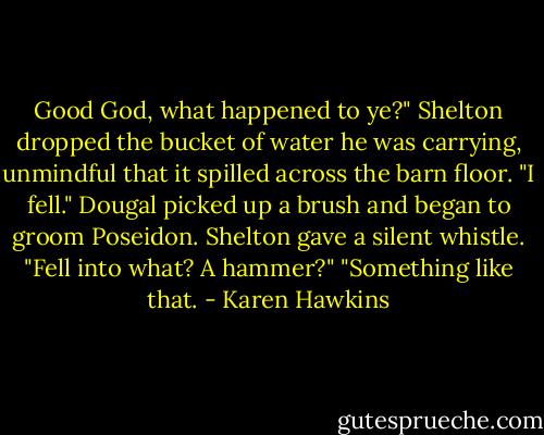 Good God, what happened to ye?" Shelton dropped the bucket of water he was carrying, unmindful that it spilled across the barn floor.<br />"I fell." Dougal picked up a brush and began to groom Poseidon.<br />Shelton gave a silent whistle. "Fell into what? A hammer?"<br />"Something like that. - Karen Hawkins