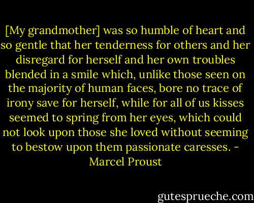 [My grandmother] was so humble of heart and so gentle that her tenderness for others and her disregard for herself and her own troubles blended in a smile which, unlike those seen on the majority of human faces, bore no trace of irony save for herself, while for all of us kisses seemed to spring from her eyes, which could not look upon those she loved without seeming to bestow upon them passionate caresses. - Marcel Proust