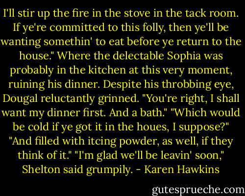 I'll stir up the fire in the stove in the tack room. If ye're committed to this folly, then ye'll be wanting somethin' to eat before ye return to the house."<br />Where the delectable Sophia was probably in the kitchen at this very moment, ruining his dinner. Despite his throbbing eye, Dougal reluctantly grinned. "You're right, I shall want my dinner first. And a bath."<br />"Which would be cold if ye got it in the houes, I suppose?"<br />"And filled with itcing powder, as well, if they think of it."<br />"I'm glad we'll be leavin' soon," Shelton said grumpily. - Karen Hawkins