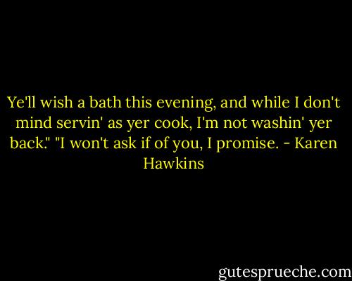 Ye'll wish a bath this evening, and while I don't mind servin' as yer cook, I'm not washin' yer back."<br />"I won't ask if of you, I promise. - Karen Hawkins