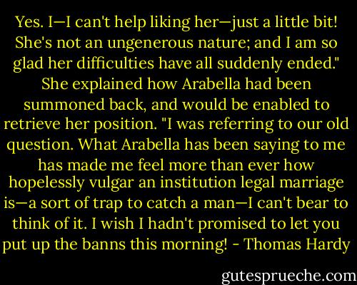 Yes. I—I can't help liking her—just a little bit! She's not an ungenerous nature; and I am so glad her difficulties have all suddenly ended." She explained how Arabella had been summoned back, and would be enabled to retrieve her position. "I was referring to our old question. What Arabella has been saying to me has made me feel more than ever how hopelessly vulgar an institution legal marriage is—a sort of trap to catch a man—I can't bear to think of it. I wish I hadn't promised to let you put up the banns this morning! - Thomas Hardy