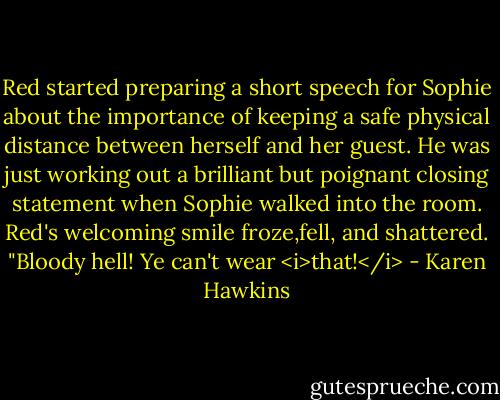 Red started preparing a short speech for Sophie about the importance of keeping a safe physical distance between herself and her guest. He was just working out a brilliant but poignant closing statement when Sophie walked into the room.<br />Red's welcoming smile froze,fell, and shattered. "Bloody hell! Ye can't wear <i>that!</i> - Karen Hawkins